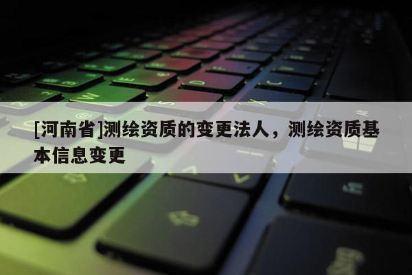 [河南省]测绘资质的变更法人，测绘资质基本信息变更