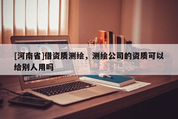 [河南省]借资质测绘，测绘公司的资质可以给别人用吗