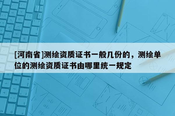 [河南省]测绘资质证书一般几份的，测绘单位的测绘资质证书由哪里统一规定