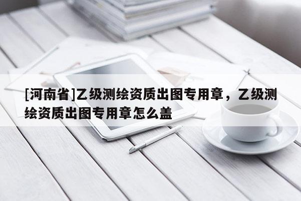 [河南省]乙级测绘资质出图专用章，乙级测绘资质出图专用章怎么盖