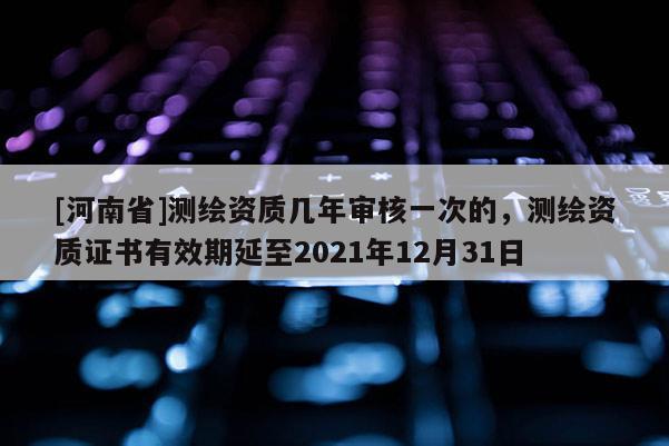 [河南省]测绘资质几年审核一次的，测绘资质证书有效期延至2021年12月31日