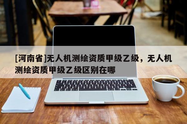 [河南省]无人机测绘资质甲级乙级，无人机测绘资质甲级乙级区别在哪