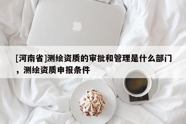 [河南省]测绘资质的审批和管理是什么部门，测绘资质申报条件