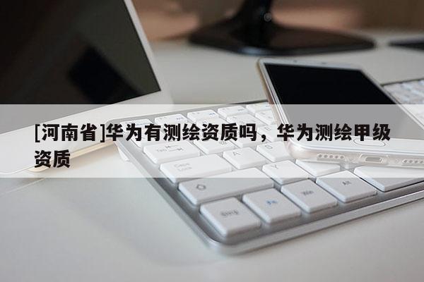 [河南省]华为有测绘资质吗，华为测绘甲级资质