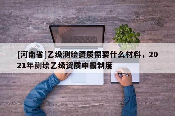 [河南省]乙级测绘资质需要什么材料，2021年测绘乙级资质申报制度
