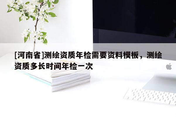 [河南省]测绘资质年检需要资料模板，测绘资质多长时间年检一次