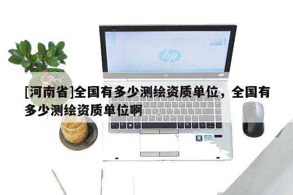 [河南省]全国有多少测绘资质单位，全国有多少测绘资质单位啊