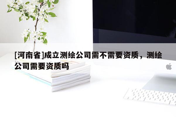 [河南省]成立测绘公司需不需要资质，测绘公司需要资质吗