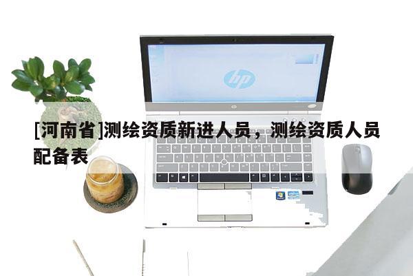 [河南省]测绘资质新进人员，测绘资质人员配备表