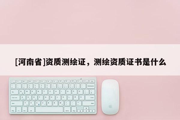 [河南省]资质测绘证，测绘资质证书是什么