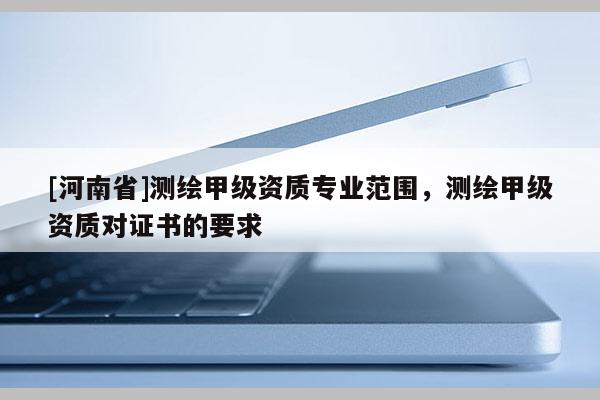 [河南省]测绘甲级资质专业范围，测绘甲级资质对证书的要求