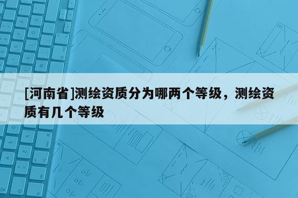 [河南省]测绘资质分为哪两个等级，测绘资质有几个等级