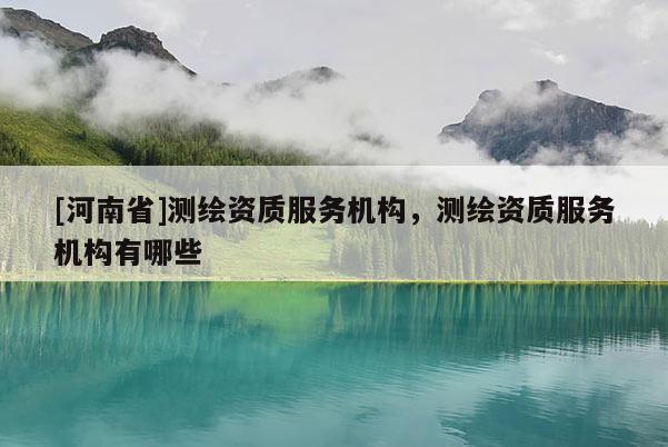 [河南省]测绘资质服务机构，测绘资质服务机构有哪些