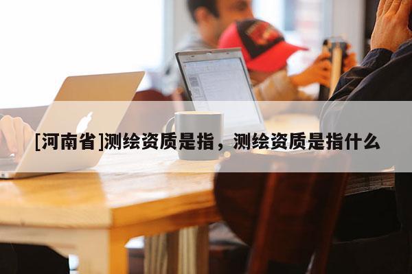 [河南省]测绘资质是指，测绘资质是指什么