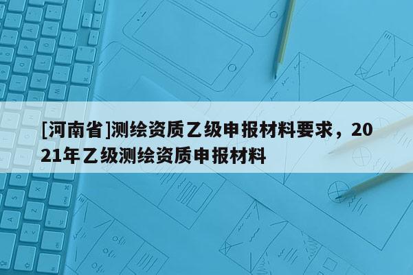 [河南省]测绘资质乙级申报材料要求，2021年乙级测绘资质申报材料