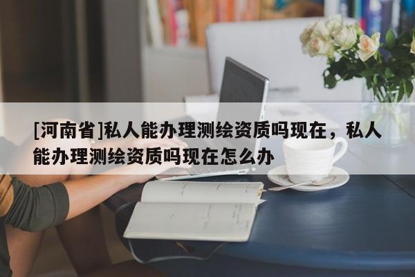 [河南省]私人能办理测绘资质吗现在，私人能办理测绘资质吗现在怎么办