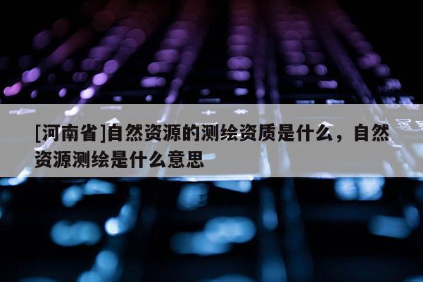 [河南省]自然资源的测绘资质是什么，自然资源测绘是什么意思