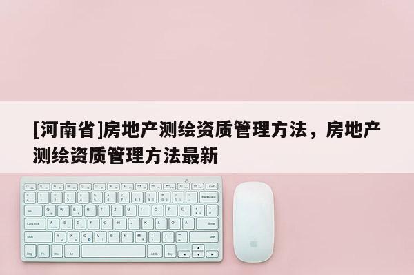 [河南省]房地产测绘资质管理方法，房地产测绘资质管理方法最新