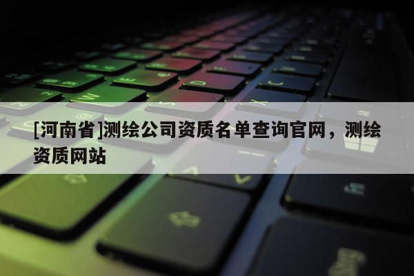 [河南省]测绘公司资质名单查询官网，测绘资质网站