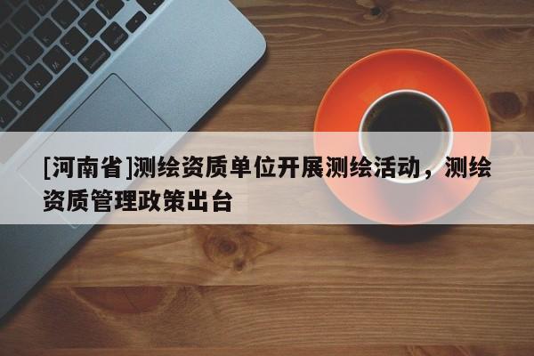 [河南省]测绘资质单位开展测绘活动，测绘资质管理政策出台