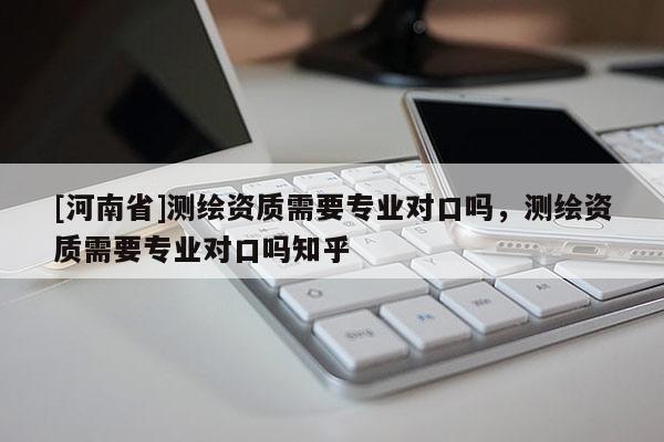 [河南省]测绘资质需要专业对口吗，测绘资质需要专业对口吗知乎