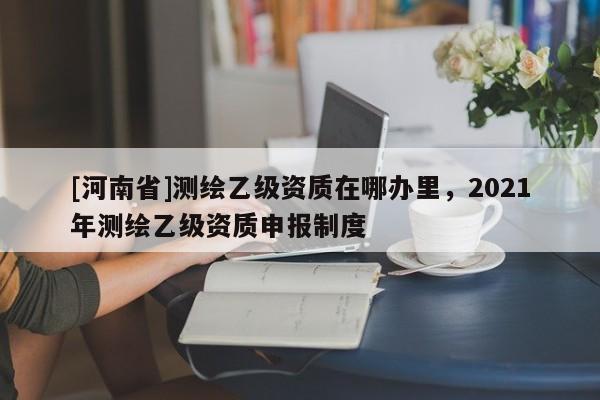 [河南省]测绘乙级资质在哪办里，2021年测绘乙级资质申报制度