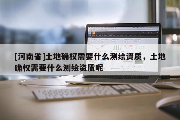 [河南省]土地确权需要什么测绘资质，土地确权需要什么测绘资质呢