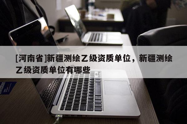 [河南省]新疆测绘乙级资质单位，新疆测绘乙级资质单位有哪些