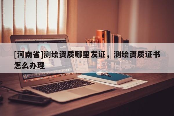 [河南省]测绘资质哪里发证，测绘资质证书怎么办理