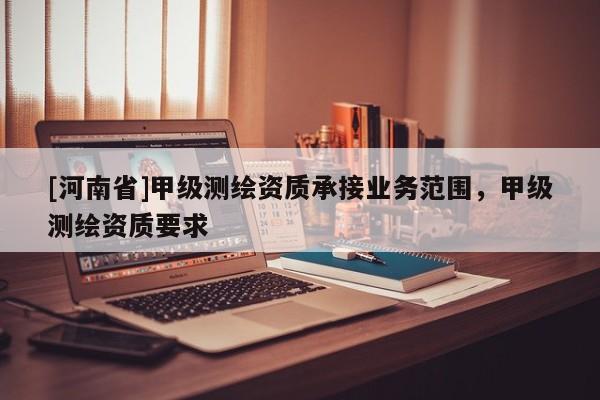 [河南省]甲级测绘资质承接业务范围，甲级测绘资质要求