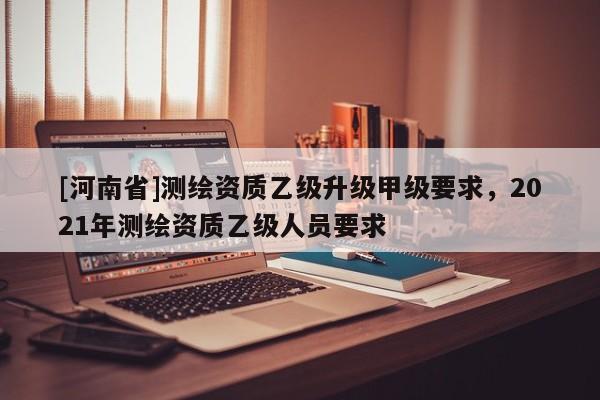[河南省]测绘资质乙级升级甲级要求，2021年测绘资质乙级人员要求