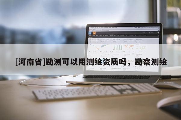 [河南省]勘测可以用测绘资质吗，勘察测绘