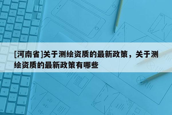 [河南省]关于测绘资质的最新政策，关于测绘资质的最新政策有哪些