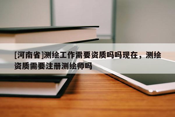 [河南省]测绘工作需要资质吗吗现在，测绘资质需要注册测绘师吗