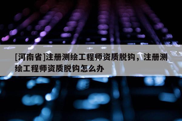 [河南省]注册测绘工程师资质脱钩，注册测绘工程师资质脱钩怎么办