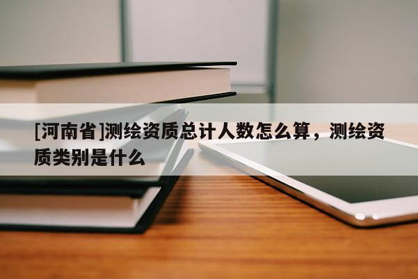 [河南省]测绘资质总计人数怎么算，测绘资质类别是什么