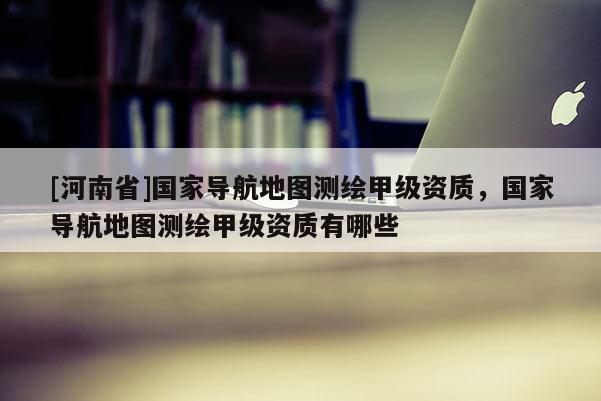 [河南省]国家导航地图测绘甲级资质，国家导航地图测绘甲级资质有哪些
