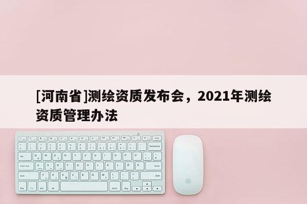 [河南省]测绘资质发布会，2021年测绘资质管理办法