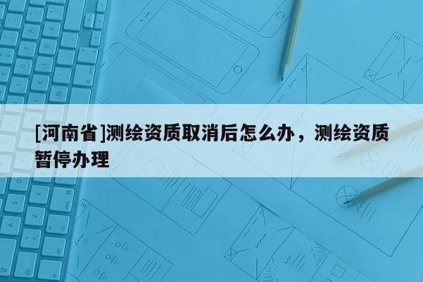 [河南省]测绘资质取消后怎么办，测绘资质暂停办理