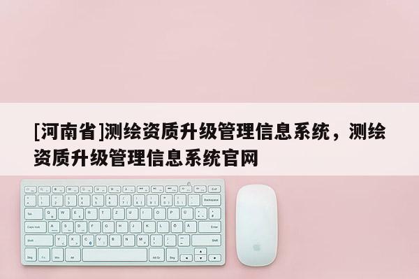 [河南省]测绘资质升级管理信息系统，测绘资质升级管理信息系统官网