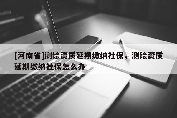 [河南省]测绘资质延期缴纳社保，测绘资质延期缴纳社保怎么办