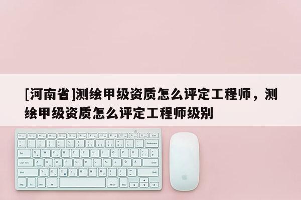 [河南省]测绘甲级资质怎么评定工程师，测绘甲级资质怎么评定工程师级别