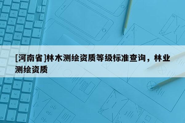 [河南省]林木测绘资质等级标准查询，林业测绘资质
