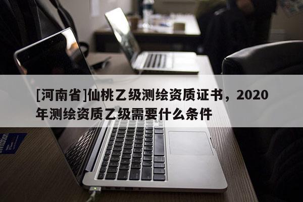 [河南省]仙桃乙级测绘资质证书，2020年测绘资质乙级需要什么条件