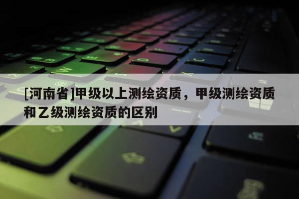 [河南省]甲级以上测绘资质，甲级测绘资质和乙级测绘资质的区别
