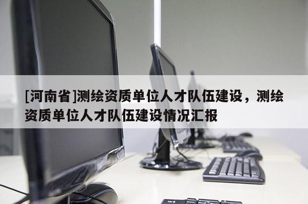 [河南省]测绘资质单位人才队伍建设，测绘资质单位人才队伍建设情况汇报
