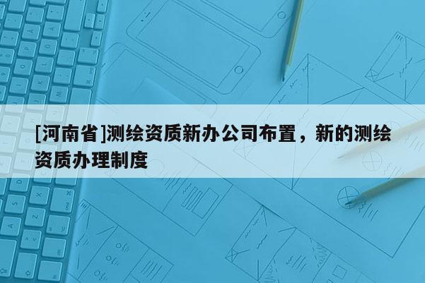 [河南省]测绘资质新办公司布置，新的测绘资质办理制度