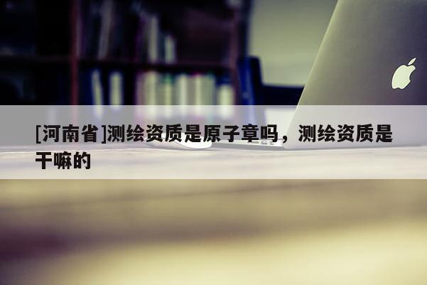 [河南省]测绘资质是原子章吗，测绘资质是干嘛的