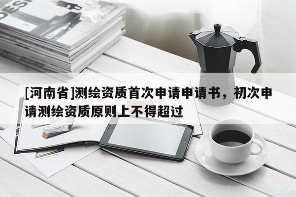 [河南省]测绘资质首次申请申请书，初次申请测绘资质原则上不得超过