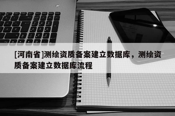 [河南省]测绘资质备案建立数据库，测绘资质备案建立数据库流程